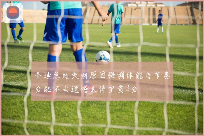 乔迪总结失利原因强调体能与节奏分配不当遗憾丢掉宝贵3分