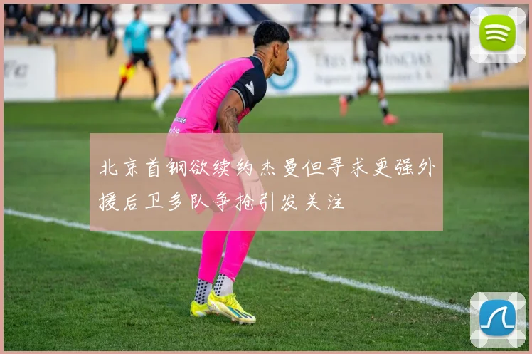 北京首钢欲续约杰曼但寻求更强外援后卫多队争抢引发关注