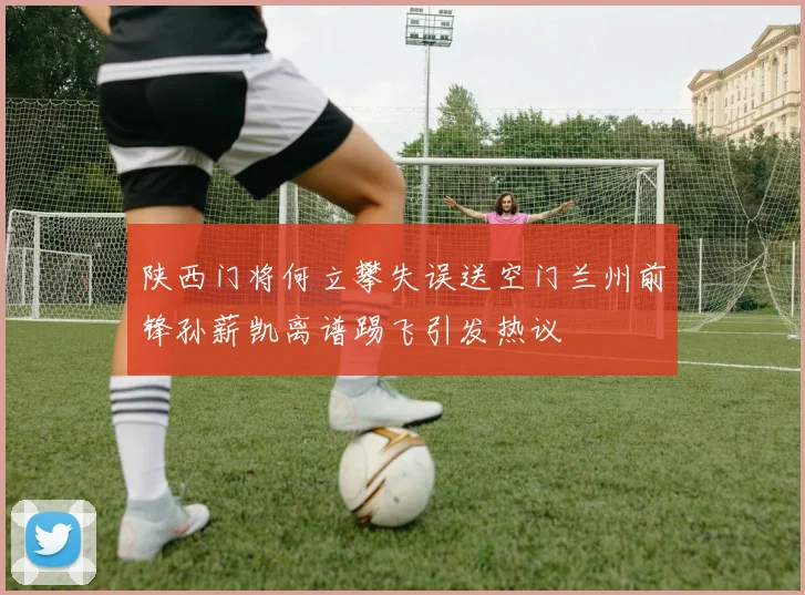 陕西门将何立攀失误送空门兰州前锋孙薪凯离谱踢飞引发热议