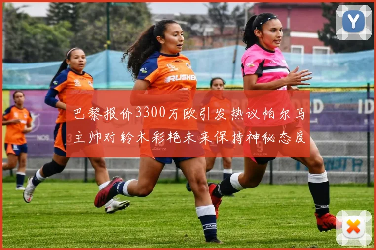 巴黎报价3300万欧引发热议帕尔马主帅对铃木彩艳未来保持神秘态度