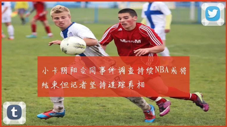 小卡阴阳合同事件调查持续NBA或将结束但记者坚持追踪真相