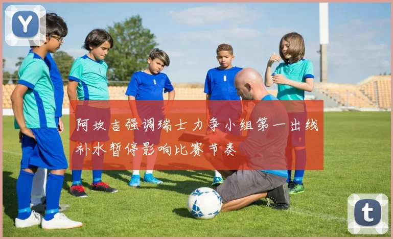 阿坎吉强调瑞士力争小组第一出线补水暂停影响比赛节奏