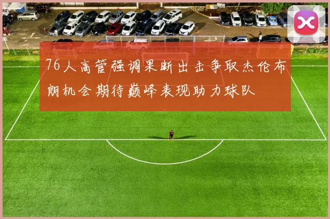 76人高管强调果断出击争取杰伦布朗机会期待巅峰表现助力球队