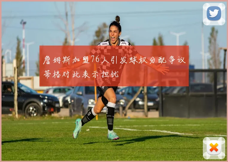 詹姆斯加盟76人引发球权分配争议蒂格对此表示担忧