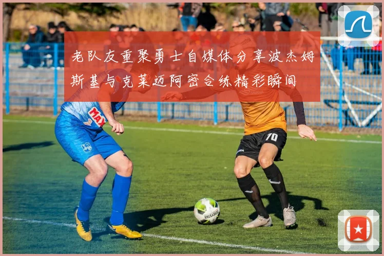 老队友重聚勇士自媒体分享波杰姆斯基与克莱迈阿密合练精彩瞬间