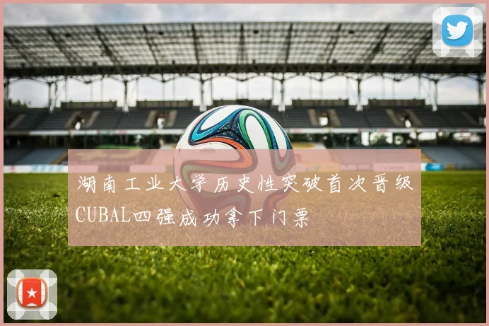 湖南工业大学历史性突破首次晋级CUBAL四强成功拿下门票