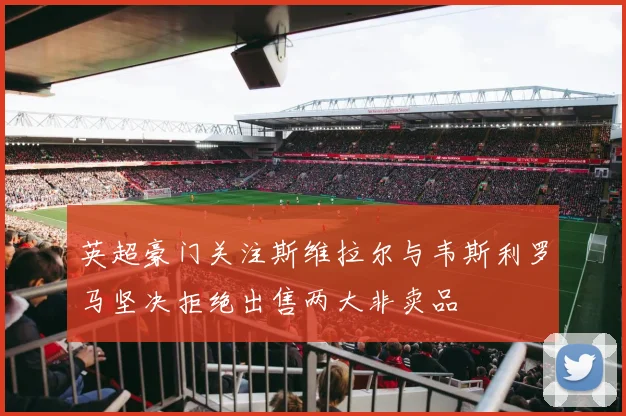 英超豪门关注斯维拉尔与韦斯利罗马坚决拒绝出售两大非卖品