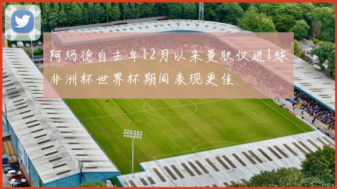 阿玛德自去年12月以来曼联仅进1球非洲杯世界杯期间表现更佳