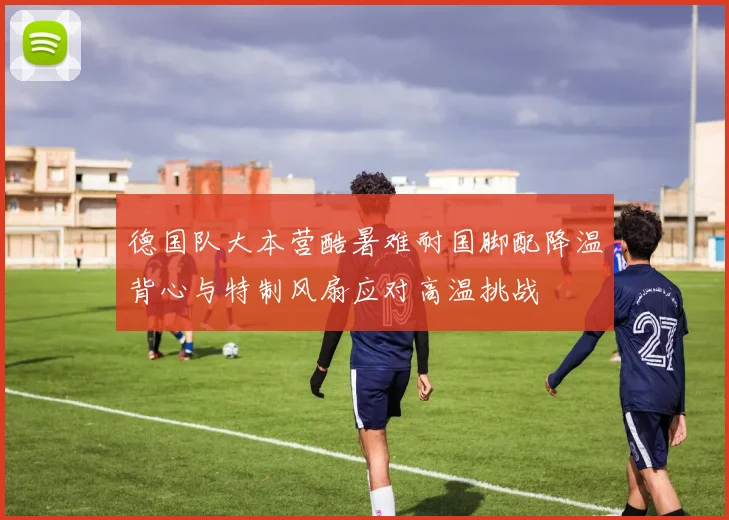 德国队大本营酷暑难耐国脚配降温背心与特制风扇应对高温挑战