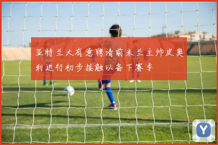 亚特兰大有意聘请前米兰主帅皮奥利进行初步接触以备下赛季