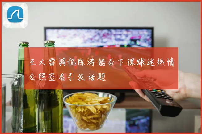 王大雷调侃陈涛能否下课球迷热情合照签名引发话题