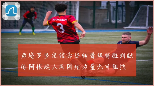劳塔罗坚定信念逆转晋级将胜利献给阿根廷人民团结力量无可阻挡