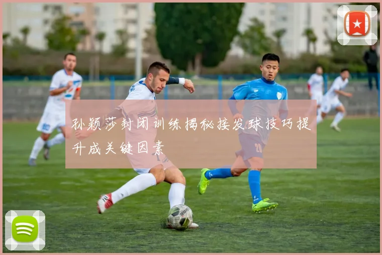 孙颖莎封闭训练揭秘接发球技巧提升成关键因素