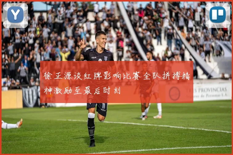 徐正源谈红牌影响比赛全队拼搏精神激励至最后时刻
