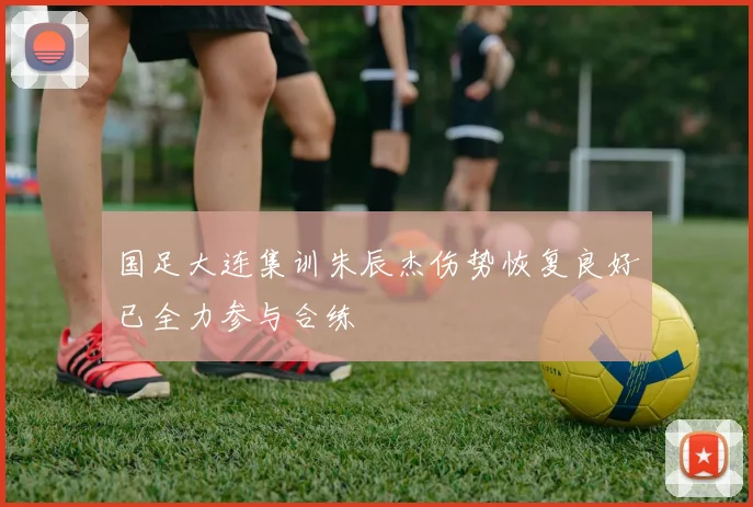 国足大连集训朱辰杰伤势恢复良好已全力参与合练