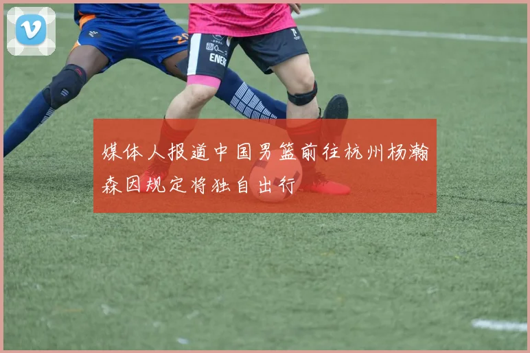 媒体人报道中国男篮前往杭州杨瀚森因规定将独自出行