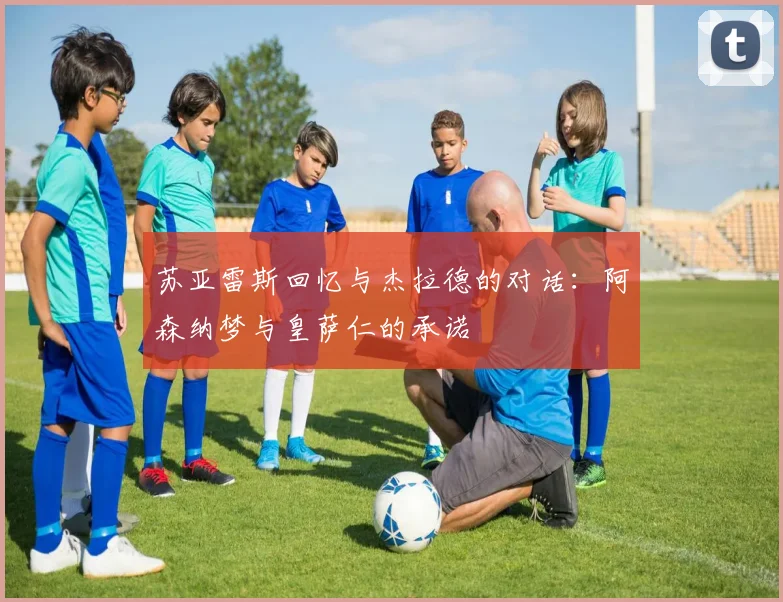 苏亚雷斯回忆与杰拉德的对话：阿森纳梦与皇萨仁的承诺