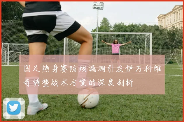 国足热身赛防线漏洞引发伊万科维奇调整战术方案的深度剖析