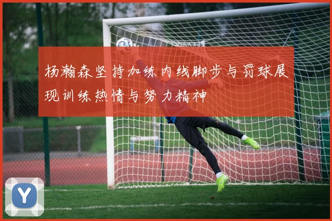 杨瀚森坚持加练内线脚步与罚球展现训练热情与努力精神