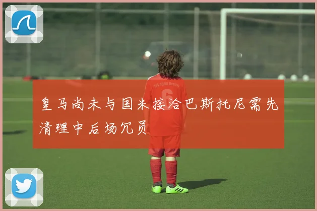 皇马尚未与国米接洽巴斯托尼需先清理中后场冗员