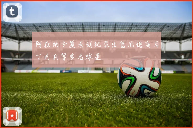 阿森纳今夏或创纪录出售厄德高马丁内利等多名球星