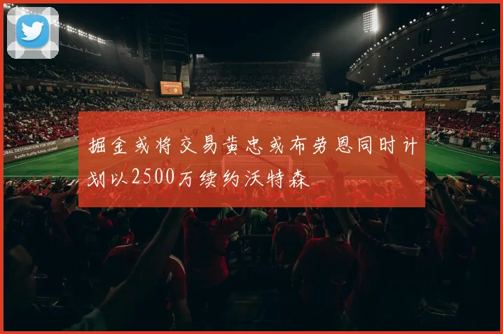 掘金或将交易黄忠或布劳恩同时计划以2500万续约沃特森