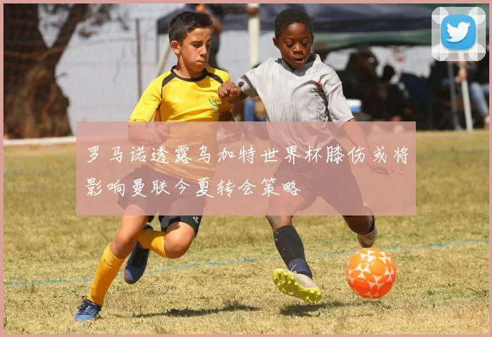 罗马诺透露乌加特世界杯膝伤或将影响曼联今夏转会策略