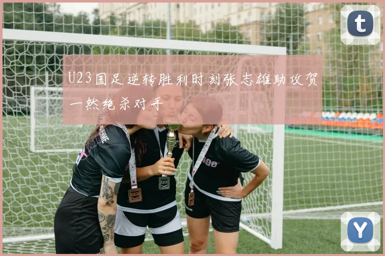 U23国足逆转胜利时刻张志雄助攻贺一然绝杀对手