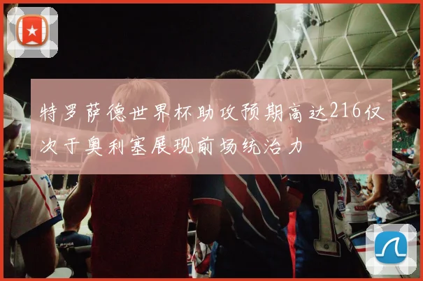 特罗萨德世界杯助攻预期高达216仅次于奥利塞展现前场统治力