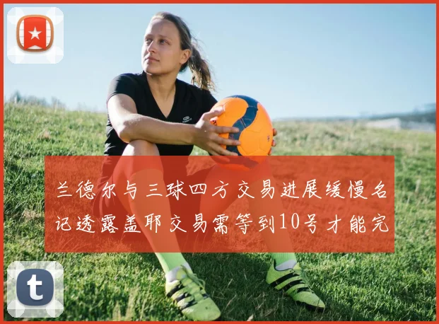 兰德尔与三球四方交易进展缓慢名记透露盖耶交易需等到10号才能完成