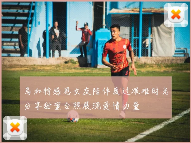 乌加特感恩女友陪伴度过艰难时光分享甜蜜合照展现爱情力量