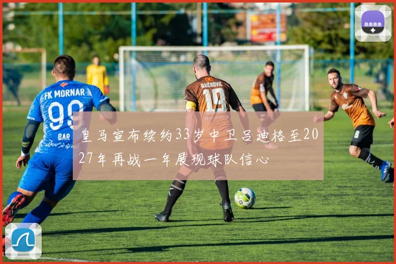 皇马宣布续约33岁中卫吕迪格至2027年再战一年展现球队信心