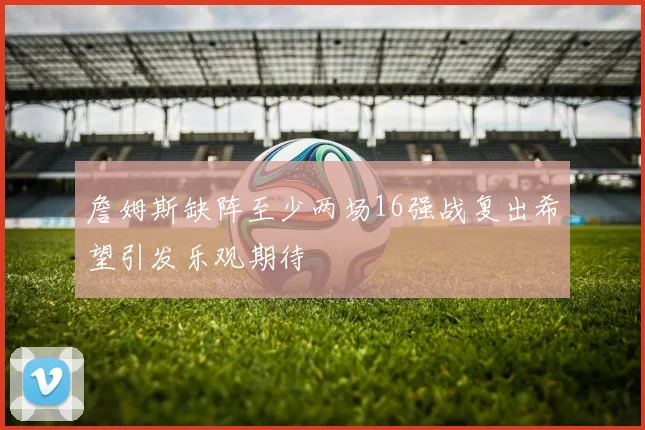詹姆斯缺阵至少两场16强战复出希望引发乐观期待