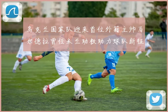乌克兰国家队迎来首位外籍主帅马尔德拉曾任米兰助教助力球队新征程