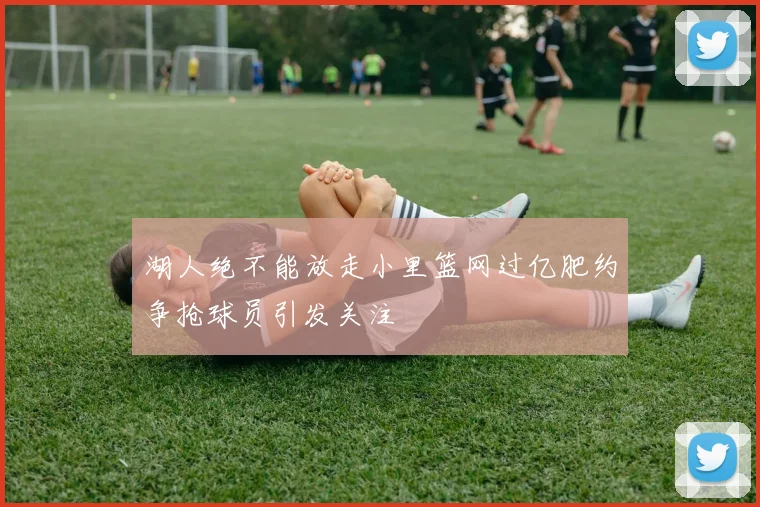湖人绝不能放走小里篮网过亿肥约争抢球员引发关注