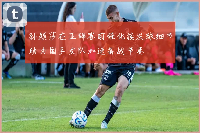 孙颖莎在亚锦赛前强化接发球细节助力国乒女队加速备战节奏